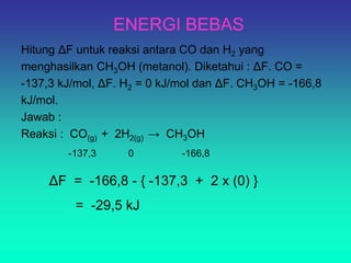 ENERGI BEBAS
Hitung ΔF untuk reaksi antara CO dan H2 yang
menghasilkan CH3OH (metanol). Diketahui : ΔF. CO =
-137,3 kJ/mol, ΔF. H2 = 0 kJ/mol dan ΔF. CH3OH = -166,8
kJ/mol.
Jawab :
Reaksi : CO(g) + 2H2(g) → CH3OH
-137,3 0 -166,8
ΔF = -166,8 - { -137,3 + 2 x (0) }
= -29,5 kJ
 
