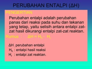 PERUBAHAN ENTALPI (ΔH)
PENGERTIAN
Perubahan entalpi adalah perubahan
panas dari reaksi pada suhu dan tekanan
yang tetap, yaitu selisih antara entalpi zat-
zat hasil dikurangi entalpi zat-zat reaktan.
Rumus : ΔH = Hh - Hr
ΔH : perubahan entalpi
Hh : entalpi hasil reaksi
Hr : entalpi zat reaktan.
 