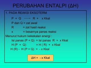 PERUBAHAN ENTALPI (ΔH)
1. PADA REAKSI EKSOTERM
P + Q R + x Kkal
P dan Q = zat awal
R = zat hasil reaksi
x = besarnya panas reaksi
Menurut hukum kekekalan energi :
Isi panas (P + Q) = Isi panas R + x Kkal
H (P + Q) = H ( R) + x Kkal
H (R) - H (P + Q) = - x Kkal
ΔH = - x Kkal
 