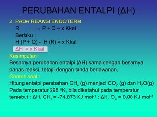 PERUBAHAN ENTALPI (ΔH)
2. PADA REAKSI ENDOTERM
R P + Q – x Kkal
Berlaku :
H (P + Q) - H (R) = x Kkal
ΔH = x Kkal
Kesimpulan :
Besarnya perubahan entalpi (ΔH) sama dengan besarnya
panas reaksi, tetapi dengan tanda berlawanan.
Contoh soal :
Hitung entalpi perubahan CH4 (g) menjadi CO2 (g) dan H2O(g)
Pada temperatur 298 oK, bila diketahui pada temperatur
tersebut : ΔH. CH4 = -74,873 KJ mol-1 ; ΔH. O2 = 0,00 KJ mol-1
 