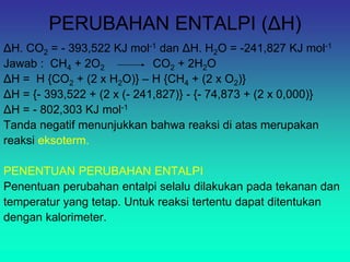 PERUBAHAN ENTALPI (ΔH)
ΔH. CO2 = - 393,522 KJ mol-1 dan ΔH. H2O = -241,827 KJ mol-1
Jawab : CH4 + 2O2 CO2 + 2H2O
ΔH = H {CO2 + (2 x H2O)} – H {CH4 + (2 x O2)}
ΔH = {- 393,522 + (2 x (- 241,827)} - {- 74,873 + (2 x 0,000)}
ΔH = - 802,303 KJ mol-1
Tanda negatif menunjukkan bahwa reaksi di atas merupakan
reaksi eksoterm.
PENENTUAN PERUBAHAN ENTALPI
Penentuan perubahan entalpi selalu dilakukan pada tekanan dan
temperatur yang tetap. Untuk reaksi tertentu dapat ditentukan
dengan kalorimeter.
 