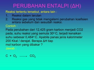 PERUBAHAN ENTALPI (ΔH)
Reaksi tertentu tersebut, antara lain :
1. Reaksi dalam larutan
2. Reaksi gas yang tidak mengalami perubahan koefisien
antara sebelum dan sesudah reaksi.
Contoh :
Pada perubahan dari 12,425 gram karbon menjadi CO2
pada, suhu reaksi yang semula 30o C, terjadi kenaikan
suhu sebesar 0,484o C. Apabila panas jenis kalorimeter
200 Kkal / derajat. Berapa ΔH tiap
mol karbon yang dibakar ?
Jawab :
C + O2 CO2
 