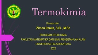 Termokimia
Disusun oleh :
Zimon Pereiz, S.Si., M.Sc
PROGRAM STUDI KIMIA
FAKULTAS MATEMATIKA DAN ILMU PENGETAHUAN ALAM
UNIVERSITAS PALANGKA RAYA
2022
 