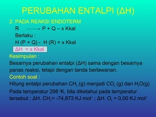 PERUBAHAN ENTALPI (ΔH)
2. PADA REAKSI ENDOTERM
R P + Q – x Kkal
Berlaku :
H (P + Q) - H (R) = x Kkal
ΔH = x Kkal
Kesimpulan :
Besarnya perubahan entalpi (ΔH) sama dengan besarnya
panas reaksi, tetapi dengan tanda berlawanan.
Contoh soal :
Hitung entalpi perubahan CH4 (g) menjadi CO2 (g) dan H2O(g)
Pada temperatur 298 o
K, bila diketahui pada temperatur
tersebut : ΔH. CH4 = -74,873 KJ mol-1
; ΔH. O2 = 0,00 KJ mol-1
 