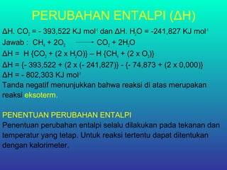 PERUBAHAN ENTALPI (ΔH)
ΔH. CO2 = - 393,522 KJ mol-1
dan ΔH. H2O = -241,827 KJ mol-1
Jawab : CH4 + 2O2 CO2 + 2H2O
ΔH = H {CO2 + (2 x H2O)} – H {CH4 + (2 x O2)}
ΔH = {- 393,522 + (2 x (- 241,827)} - {- 74,873 + (2 x 0,000)}
ΔH = - 802,303 KJ mol-1
Tanda negatif menunjukkan bahwa reaksi di atas merupakan
reaksi eksoterm.
PENENTUAN PERUBAHAN ENTALPI
Penentuan perubahan entalpi selalu dilakukan pada tekanan dan
temperatur yang tetap. Untuk reaksi tertentu dapat ditentukan
dengan kalorimeter.
 