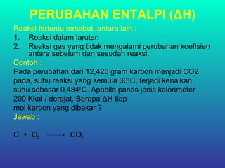 PERUBAHAN ENTALPI (ΔH)
Reaksi tertentu tersebut, antara lain :
1. Reaksi dalam larutan
2. Reaksi gas yang tidak mengalami perubahan koefisien
antara sebelum dan sesudah reaksi.
Contoh :
Pada perubahan dari 12,425 gram karbon menjadi CO2
pada, suhu reaksi yang semula 30o
C, terjadi kenaikan
suhu sebesar 0,484o
C. Apabila panas jenis kalorimeter
200 Kkal / derajat. Berapa ΔH tiap
mol karbon yang dibakar ?
Jawab :
C + O2 CO2
 