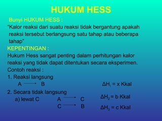 HUKUM HESS
Bunyi HUKUM HESS :
“Kalor reaksi dari suatu reaksi tidak bergantung apakah
reaksi tersebut berlangsung satu tahap atau beberapa
tahap”
KEPENTINGAN :
Hukum Hess sangat penting dalam perhitungan kalor
reaksi yang tidak dapat ditentukan secara eksperimen.
Contoh reaksi :
1. Reaksi langsung
A B ΔH1 = x Kkal
2. Secara tidak langsung
a) lewat C A C
C B
ΔH2 = b Kkal
ΔH3 = c Kkal
 
