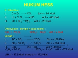 HUKUM HESS
2. Diketahui :
I. C + O2 CO2 ΔH = - 94 Kkal
II. H2 + ½ O2 H2O ΔH = - 68 Kkal
III. 2C + 3H2 C2H6 ΔH = - 20 Kkal
Ditanyakan : berapa x pada reaksi :
C2H6 + 7/2 O2 2CO2 + 3H2O ΔH = x Kkal
Jawab :
I. 2C + 2O2 2CO2 ΔH = -188 Kkal
II. 3H2+ 3/2 O2 3 H2O ΔH = - 204 Kkal
III. C2H6 2C + 3H2 ΔH = 20 Kkal
+
C2H6 + 7/2 O2 2CO2 + 3 H2O ΔH = -372 Kkal
ΔH = - 372 Kkal, maka x = -372 Kkal.
 