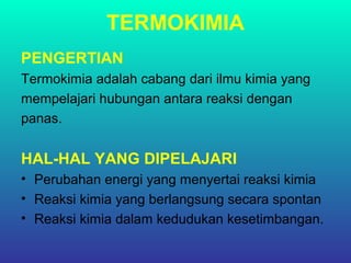 TERMOKIMIA
PENGERTIAN
Termokimia adalah cabang dari ilmu kimia yang
mempelajari hubungan antara reaksi dengan
panas.
HAL-HAL YANG DIPELAJARI
• Perubahan energi yang menyertai reaksi kimia
• Reaksi kimia yang berlangsung secara spontan
• Reaksi kimia dalam kedudukan kesetimbangan.
 