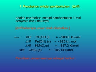 1. Perubahan entalpi pembentukan (ΔHf)1. Perubahan entalpi pembentukan (ΔHf)
adalah perubahan entalpi pembentukan 1 mol
senyawa dari unsurnya.
[ΔHf beberapa unsur telah ditabelkan.]
Misal : ΔHf CH3OH (l) = - 200,6 kj /mol
∆Hf Fe(OH)3 (s) = - 823 kj / mol
∆Hf KMnO4 (s) = - 837,2 Kj/mol
∆Hf CHCl3 (s) = - 103,14 kj/mol
Penulisan persamaannya sebagai berikut :
 