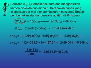 Benzana (C6H6) terbakar diudara dan menghasilkan
karbon dioksida dan air cair. Berapakah panas yang
dilepaskan per mol oleh pembakaran benzana? Entalpi
pembentukan standar benzana adalah 49,04 kJ/mol.
2C6H6 (l) + 15O2 (g) 12CO2 (g) + 6H2O (l)
∆H0
rea n∆H0
(produk)f= Σ m∆H0
(reaktan)fΣ-
∆H0
rea 6∆H0
(H2O)f12∆H0
(CO2)f= [ + ] - 2∆H0
(C6H6)f[ ]
∆H0
rea = [ 12x–393,5 + 6x–187.6 ] – [ 2x49,04 ] = -5.946 kJ
-5.946 kJ
2 mol
= - 2.973 kJ/mol C6H6
 
