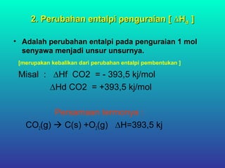 2. Perubahan entalpi penguraian [2. Perubahan entalpi penguraian [ ∆H∆Hdd ]]
• Adalah perubahan entalpi pada penguraian 1 mol
senyawa menjadi unsur unsurnya.
[merupakan kebalikan dari perubahan entalpi pembentukan ]
Misal : ∆Hf CO2 = - 393,5 kj/mol
∆Hd CO2 = +393,5 kj/mol
Persamaan termonya :
CO2(g)  C(s) +O2(g) ∆H=393,5 kj
 