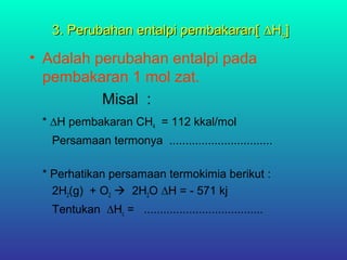 3. Perubahan entalpi pembakaran[3. Perubahan entalpi pembakaran[ ∆H∆Hcc]]
• Adalah perubahan entalpi pada
pembakaran 1 mol zat.
Misal :
* ∆H pembakaran CH4 = 112 kkal/mol
Persamaan termonya ................................
* Perhatikan persamaan termokimia berikut :
2H2(g) + O2  2H2O ∆H = - 571 kj
Tentukan ∆Hc = .....................................
 