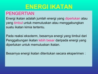 ENERGI IKATAN
PENGERTIAN
Energi ikatan adalah jumlah energi yang diperlukan atau
yang timbul untuk memutuskan atau menggabungkan
suatu ikatan kimia tertentu.
Pada reaksi eksoterm, besarnya energi yang timbul dari
Penggabungan ikatan lebih besar daripada energi yang
diperlukan untuk memutuskan ikatan.
Besarnya energi ikatan ditentukan secara eksperimen :
 