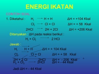 ENERGI IKATAN
CONTOH SOAL
1. Diketahui : H2 H + H ΔH = +104 Kkal
Cl2 Cl + Cl ΔH = + 58 Kkal
2HCl 2H + 2Cl ΔH = +206 Kkal
Ditanyakan : ΔH pada reaksi berikut :
H2 + Cl2 2 HCl
Jawab :
H2 H + H ΔH = + 104 Kkal
Cl2 Cl + Cl ΔH = + 58 Kkal
2H + 2 Cl 2HCl ΔH = - 206 Kkal +
H2 + Cl2 2HCl ΔH = - 44 Kkal
Jadi ΔH = - 44 Kkal
 