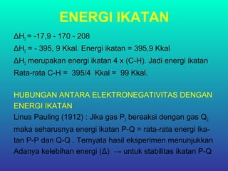 ENERGI IKATAN
ΔH3 = -17,9 - 170 - 208
ΔH3 = - 395, 9 Kkal. Energi ikatan = 395,9 Kkal
ΔH3 merupakan energi ikatan 4 x (C-H). Jadi energi ikatan
Rata-rata C-H = 395/4 Kkal = 99 Kkal.
HUBUNGAN ANTARA ELEKTRONEGATIVITAS DENGAN
ENERGI IKATAN
Linus Pauling (1912) : Jika gas P2 bereaksi dengan gas Q2,
maka seharusnya energi ikatan P-Q = rata-rata energi ika-
tan P-P dan Q-Q . Ternyata hasil eksperimen menunjukkan
Adanya kelebihan energi (Δ) → untuk stabilitas ikatan P-Q
 