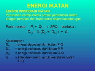 ENERGI IKATAN
ENERGI DISSOSIASI IKATAN :
Perubahan entalpi dalam proses pemutusan ikatan,
dengan pereaksi dan hasil reaksi dalam keadaan gas.
Pada reaksi : P2 + Q2 → 2PQ, berlaku :
DP-Q = ½ (DP-P + DQ-Q ) + Δ
Keterangan :
DP-Q = energi dissosiasi dari ikatan P-Q
DP-P = energi dissosiasi dari ikatan P-P
DQ-Q = energi dissosiasi dari ikatan Q-Q
Δ = kelebihan energi untuk kestabilan ikatan
P-Q
 
