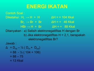 ENERGI IKATAN
Contoh Soal :
Diketahui : H2 → H + H ΔH = + 104 Kkal
Br2 → Br + Br ΔH = + 46 Kkal
HBr → H + Br ΔH = + 88 Kkal
Ditanyakan : a) Selisih elektronegatifitas H dengan Br
b) Jika elektronegatifitas H = 2,1, berapakah
elektronegatifitas Br?
Jawab :
Δ = DH-Br – ½ ( DH-H + DBr-Br)
= 88 - ½ ( 104 + 106)
= 88 – 75
= 13 Kkal
 