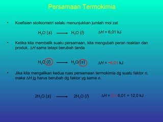 H2O (s) H2O (l) ∆H = 6,01 kJ
• Koefisien stoikiometri selalu menunjukkan jumlah mol zat
Persamaan Termokimia
• Ketika kita membalik suatu persamaan, kita mengubah peran reaktan dan
produk, ∆H sama tetapi berubah tanda
H2O (l) H2O (s) ∆H = -6,01 kJ
• Jika kita mengalikan kedua ruas persamaan termokimia dg suatu faktor n,
maka ∆H jg harus berubah dg faktor yg sama n.
2H2O (s) 2H2O (l) ∆H = 2 x 6,01 = 12,0 kJ
 