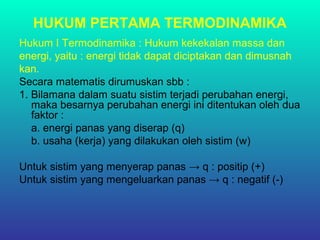 HUKUM PERTAMA TERMODINAMIKA
Hukum I Termodinamika : Hukum kekekalan massa dan
energi, yaitu : energi tidak dapat diciptakan dan dimusnah
kan.
Secara matematis dirumuskan sbb :
1. Bilamana dalam suatu sistim terjadi perubahan energi,
maka besarnya perubahan energi ini ditentukan oleh dua
faktor :
a. energi panas yang diserap (q)
b. usaha (kerja) yang dilakukan oleh sistim (w)
Untuk sistim yang menyerap panas → q : positip (+)
Untuk sistim yang mengeluarkan panas → q : negatif (-)
 