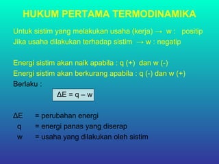 HUKUM PERTAMA TERMODINAMIKA
Untuk sistim yang melakukan usaha (kerja) → w : positip
Jika usaha dilakukan terhadap sistim → w : negatip
Energi sistim akan naik apabila : q (+) dan w (-)
Energi sistim akan berkurang apabila : q (-) dan w (+)
Berlaku :
ΔE = q – w
ΔE = perubahan energi
q = energi panas yang diserap
w = usaha yang dilakukan oleh sistim
 