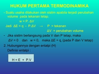 HUKUM PERTAMA TERMODINAMIKA
- Suatu usaha dilakukan oleh sistim apabila terjadi perubahan
volume pada tekanan tetap.
w = P. ΔV
Jadi ΔE = q - P.ΔV → P = tekanan
ΔV = perubahan volume
- Jika sistim berlangsung pada V dan P tetap, maka
ΔV = 0 dan w = 0, maka ΔE = qv (pada P dan V tetap)
2. Hubungannya dengan entalpi (H)
Definisi entalpi :
H = E + P.V
 