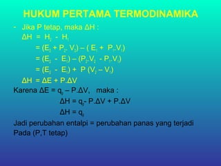 HUKUM PERTAMA TERMODINAMIKA
- Jika P tetap, maka ΔH :
ΔH = H2 - H1
= (E2 + P2. V2) – ( E1 + P1.V1)
= (E2 - E1) – (P2.V2 - P1.V1)
= (E2 - E1) + P (V2 – V1)
ΔH = ΔE + P.ΔV
Karena ΔE = qp – P.ΔV, maka :
ΔH = qp- P.ΔV + P.ΔV
ΔH = qp
Jadi perubahan entalpi = perubahan panas yang terjadi
Pada (P,T tetap)
 
