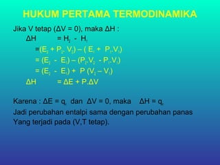 HUKUM PERTAMA TERMODINAMIKA
Jika V tetap (ΔV = 0), maka ΔH :
ΔH = H2 - H1
=(E2 + P2. V2) – ( E1 + P1.V1)
= (E2 - E1) – (P2.V2 - P1.V1)
= (E2 - E1) + P (V2 – V1)
ΔH = ΔE + P.ΔV
Karena : ΔE = qv dan ΔV = 0, maka ΔH = qv
Jadi perubahan entalpi sama dengan perubahan panas
Yang terjadi pada (V,T tetap).
 