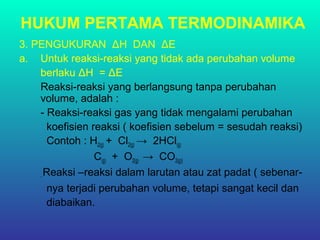 HUKUM PERTAMA TERMODINAMIKA
3. PENGUKURAN ΔH DAN ΔE
a. Untuk reaksi-reaksi yang tidak ada perubahan volume
berlaku ΔH = ΔE
Reaksi-reaksi yang berlangsung tanpa perubahan
volume, adalah :
- Reaksi-reaksi gas yang tidak mengalami perubahan
koefisien reaksi ( koefisien sebelum = sesudah reaksi)
Contoh : H2(g) + Cl2(g) → 2HCl(g)
C(g) + O2(g) → CO2(g))
- Reaksi –reaksi dalam larutan atau zat padat ( sebenar-
nya terjadi perubahan volume, tetapi sangat kecil dan
diabaikan.
 
