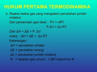 HUKUM PERTAMA TERMODINAMIKA
b. Reaksi-reaksi gas yang mengalami perubahan jumlah
molekul
Dari persamaan gas ideal : PV = nRT
P.ΔV = Δn.RT
Dari ΔH = ΔE + P. ΔV
maka : ΔH = ΔE + Δn.RT
Keterangan :
ΔH = perubahan entalpi
ΔE = perubahan energi
Δn = perubahan jumlah molekul
R = tetapan gas umum : 1,987 kalori/mol o
K
 