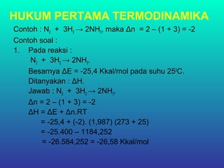 HUKUM PERTAMA TERMODINAMIKA
Contoh : N2 + 3H2 → 2NH3, maka Δn = 2 – (1 + 3) = -2
Contoh soal :
1. Pada reaksi :
N2 + 3H2 → 2NH3.
Besarnya ΔE = -25,4 Kkal/mol pada suhu 250
C.
Ditanyakan : ΔH.
Jawab : N2 + 3H2 → 2NH3.
Δn = 2 – (1 + 3) = -2
ΔH = ΔE + Δn.RT
= -25,4 + (-2). (1,987) (273 + 25)
= -25.400 – 1184,252
= -26.584,252 = -26,58 Kkal/mol
 