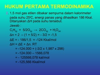 HUKUM PERTAMA TERMODINAMIKA
2. 1,5 mol gas etilen dibakar sempurna dalam kalorimeter
pada suhu 250
C, energi panas yang dihasilkan 186 Kkal.
Ditanyakan ΔH pada suhu tersebut.
Jawab :
C2H2(g) + 5/2O2(g) → 2CO2(g) + H2O(cair)
Δn = 2 – (1 + 5/2) = - 3/2 = -1,5
ΔE = - 186/1,5 = -124 Kkal/mol
ΔH = ΔE + Δn. RT
= -124.000 + (-3/2 x 1,987 x 298)
= -124.000 – 1566,078
= - 125566,078 kal/mol
= -125,566 Kkal/mol
 