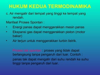 HUKUM KEDUA TERMODINAMIKA
c. Air mengalir dari tempat yang tinggi ke tempat yang
rendah.
Manfaat Proses Spontan :
• Energi panas dapat menggerakkan mesin panas
• Ekspansi gas dapat menggerakkan piston (motor
bakar)
• Air terjun untuk menggerakkan turbin listrik.
Proses tak spontan : proses yang tidak dapat
berlangsung tanpa pengaruh dari luar. Contoh :
panas tak dapat mengalir dari suhu rendah ke suhu
tinggi tanpa pengaruh dari luar.
 