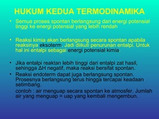 HUKUM KEDUA TERMODINAMIKA
• Semua proses spontan berlangsung dari energi potensial
tinggi ke energi potensial yang lebih rendah
• Reaksi kimia akan berlangsung secara spontan apabila
reaksinya eksoterm. Jadi diikuti penurunan entalpi. Untuk
hal ini entalpi sebagai energi potensial kimia.
• Jika entalpi reaktan lebih tinggi dari entalpi zat hasil,
sehingga ΔH negatif, maka reaksi bersifat spontan.
• Reaksi endoterm dapat juga berlangsung spontan.
Prosesnya berlangsung terus hingga tercapai keadaan
setimbang.
contoh : air menguap secara spontan ke atmosfer. Jumlah
air yang menguap = uap yang kembali mengembun.
 