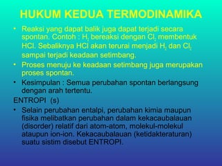 HUKUM KEDUA TERMODINAMIKA
• Reaksi yang dapat balik juga dapat terjadi secara
spontan. Contoh : H2 bereaksi dengan Cl2 membentuk
HCl. Sebaliknya HCl akan terurai menjadi H2 dan Cl2
sampai terjadi keadaan setimbang.
• Proses menuju ke keadaan setimbang juga merupakan
proses spontan.
• Kesimpulan : Semua perubahan spontan berlangsung
dengan arah tertentu.
ENTROPI (s)
• Selain perubahan entalpi, perubahan kimia maupun
fisika melibatkan perubahan dalam kekacaubalauan
(disorder) relatif dari atom-atom, molekul-molekul
ataupun ion-ion. Kekacaubalauan (ketidakteraturan)
suatu sistim disebut ENTROPI.
 