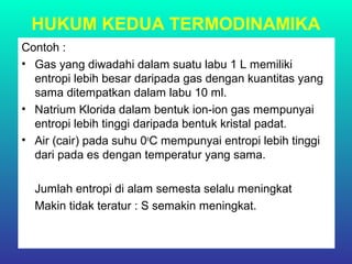 HUKUM KEDUA TERMODINAMIKA
Contoh :
• Gas yang diwadahi dalam suatu labu 1 L memiliki
entropi lebih besar daripada gas dengan kuantitas yang
sama ditempatkan dalam labu 10 ml.
• Natrium Klorida dalam bentuk ion-ion gas mempunyai
entropi lebih tinggi daripada bentuk kristal padat.
• Air (cair) pada suhu 0o
C mempunyai entropi lebih tinggi
dari pada es dengan temperatur yang sama.
Jumlah entropi di alam semesta selalu meningkat
Makin tidak teratur : S semakin meningkat.
 