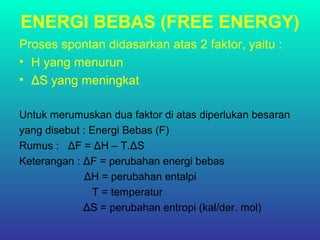 ENERGI BEBAS (FREE ENERGY)
Proses spontan didasarkan atas 2 faktor, yaitu :
• H yang menurun
• ΔS yang meningkat
Untuk merumuskan dua faktor di atas diperlukan besaran
yang disebut : Energi Bebas (F)
Rumus : ΔF = ΔH – T.ΔS
Keterangan : ΔF = perubahan energi bebas
ΔH = perubahan entalpi
T = temperatur
ΔS = perubahan entropi (kal/der. mol)
 