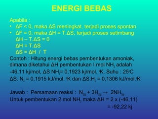 ENERGI BEBAS
Apabila :
• ΔF < 0, maka ΔS meningkat, terjadi proses spontan
• ΔF = 0, maka ΔH = T.ΔS, terjadi proses setimbang
ΔH – T.ΔS = 0
ΔH = T.ΔS
ΔS = ΔH / T
Contoh : Hitung energi bebas pembentukan amoniak,
dimana diketahui ΔH pembentukan I mol NH3 adalah
-46,11 kj/mol, ΔS NH3= 0,1923 kj/mol. o
K. Suhu : 25o
C
ΔS. N2 = 0,1915 kJ/mol. o
K dan ΔS.H2 = 0,1306 kJ/mol.o
K
Jawab : Persamaan reaksi : N2(g) + 3H2(g) → 2NH3(g)
Untuk pembentukan 2 mol NH3 maka ΔH = 2 x (-46,11)
= -92,22 kj
 