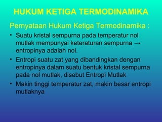 HUKUM KETIGA TERMODINAMIKA
Pernyataan Hukum Ketiga Termodinamika :
• Suatu kristal sempurna pada temperatur nol
mutlak mempunyai keteraturan sempurna →
entropinya adalah nol.
• Entropi suatu zat yang dibandingkan dengan
entropinya dalam suatu bentuk kristal sempurna
pada nol mutlak, disebut Entropi Mutlak
• Makin tinggi temperatur zat, makin besar entropi
mutlaknya
 
