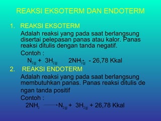 REAKSI EKSOTERM DAN ENDOTERM
1. REAKSI EKSOTERM
Adalah reaksi yang pada saat berlangsung
disertai pelepasan panas atau kalor. Panas
reaksi ditulis dengan tanda negatif.
Contoh :
N2 (g) + 3H2 (g) 2NH3 (g) - 26,78 Kkal
2. REAKSI ENDOTERM
Adalah reaksi yang pada saat berlangsung
membutuhkan panas. Panas reaksi ditulis de
ngan tanda positif
Contoh :
2NH3 N2 (g) + 3H2 (g) + 26,78 Kkal
 
