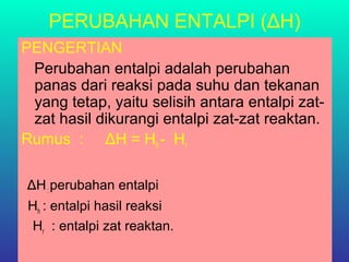 PERUBAHAN ENTALPI (ΔH)
PENGERTIAN
Perubahan entalpi adalah perubahan
panas dari reaksi pada suhu dan tekanan
yang tetap, yaitu selisih antara entalpi zat-
zat hasil dikurangi entalpi zat-zat reaktan.
Rumus : ΔH = Hh - Hr
ΔH: perubahan entalpi
Hh : entalpi hasil reaksi
Hr : entalpi zat reaktan.
 