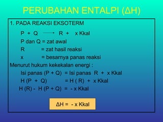 PERUBAHAN ENTALPI (ΔH)
1. PADA REAKSI EKSOTERM
P + Q R + x Kkal
P dan Q = zat awal
R = zat hasil reaksi
x = besarnya panas reaksi
Menurut hukum kekekalan energi :
Isi panas (P + Q) = Isi panas R + x Kkal
H (P + Q) = H ( R) + x Kkal
H (R) - H (P + Q) = - x Kkal
ΔH = - x Kkal
 