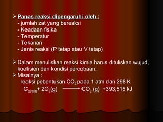 Panas reaksi dipengaruhi oleh : - jumlah zat yang bereaksi - Keadaan fisika - Temperatur - Tekanan - Jenis reaksi (P tetap atau V tetap) Dalam menuliskan reaksi kimia harus dituliskan wujud, koefisien dan kondisi percobaan. Misalnya :  reaksi pebentukan CO 2  pada 1 atm dan 298 K   C (grafit) + 2O 2 (g)  CO 2  (g)  +393,515 kJ 