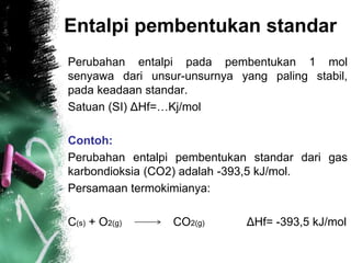 Entalpi pembentukan standar
Perubahan entalpi pada pembentukan 1 mol
senyawa dari unsur-unsurnya yang paling stabil,
pada keadaan standar.
Satuan (SI) ΔHf=…Kj/mol
Contoh:
Perubahan entalpi pembentukan standar dari gas
karbondioksia (CO2) adalah -393,5 kJ/mol.
Persamaan termokimianya:
C(s) + O2(g) CO2(g) ΔHf= -393,5 kJ/mol
 