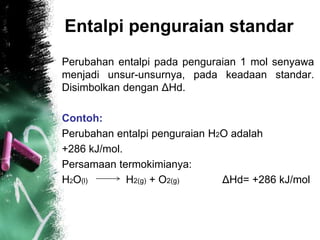 Entalpi penguraian standar
Perubahan entalpi pada penguraian 1 mol senyawa
menjadi unsur-unsurnya, pada keadaan standar.
Disimbolkan dengan ΔHd.
Contoh:
Perubahan entalpi penguraian H2O adalah
+286 kJ/mol.
Persamaan termokimianya:
H2O(l) H2(g) + O2(g) ΔHd= +286 kJ/mol
 