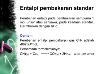 Entalpi pembakaran standar
Perubahan entalpi pada pembakaran sempurna 1
mol unsur atau senyawa, pada keadaan standar.
Disimbolkan dengan ΔHc.
Contoh:
Perubahan entalpi pembakaran gas CH4 adalah
-802 kJ/mol.
Persamaan termokimianya:
CH4(g) + O2(g) CO2(g) + 2H2(g) ΔHc= -802 kJ/mol
 