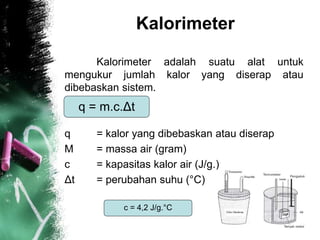 Kalorimeter
Kalorimeter adalah suatu alat untuk
mengukur jumlah kalor yang diserap atau
dibebaskan sistem.
q = kalor yang dibebaskan atau diserap
M = massa air (gram)
c = kapasitas kalor air (J/g.)
Δt = perubahan suhu (°C)
q = m.c.Δt
c = 4,2 J/g.°C
 