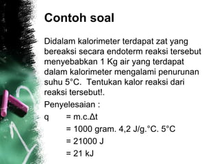 Contoh soal
Didalam kalorimeter terdapat zat yang
bereaksi secara endoterm reaksi tersebut
menyebabkan 1 Kg air yang terdapat
dalam kalorimeter mengalami penurunan
suhu 5°C. Tentukan kalor reaksi dari
reaksi tersebut!.
Penyelesaian :
q = m.c.Δt
= 1000 gram. 4,2 J/g.°C. 5°C
= 21000 J
= 21 kJ
 