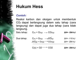 Hukum Hess
Contoh:
Reaksi karbon dan oksigen untuk membentuk
CO2 dapat berlangsung dalam satu tahap (cara
langsung) dan dapat juga dua tahap (cara tidak
langsung.
Satu tahap: C(s) + O2(g) CO2(g) ΔH= -394 kJ
Dua tahap: C(s) + O2(g) CO(g) ΔH= -110 kJ
CO(g) + O2(g) CO2(g) ΔH= -284 kJ
C(s) + O2 CO2 ΔH= -394 kJ
 