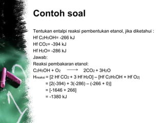 Contoh soal
Tentukan entalpi reaksi pembentukan etanol, jika diketahui :
Hf C2H5OH= -266 kJ
Hf CO2= -394 kJ
Hf H2O= -286 kJ
Jawab:
Reaksi pembakaran etanol:
C2H5OH + O2 2CO2 + 3H2O
Hreaksi = [2 Hf CO2 + 3 Hf H2O] – [Hf C2H5OH + Hf O2]
= [2(-394) + 3(-286) – (-266 + 0)]
= [-1646 + 266]
= -1380 kJ
 